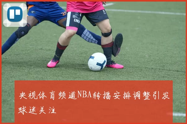 央视体育频道NBA转播安排调整引发球迷关注