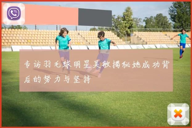 专访羽毛球明星吴敏揭秘她成功背后的努力与坚持