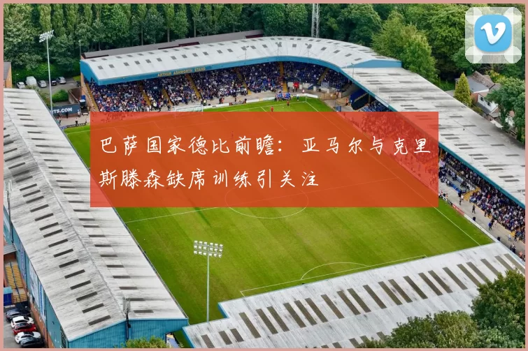巴萨国家德比前瞻：亚马尔与克里斯滕森缺席训练引关注