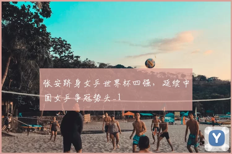 张安跻身女乒世界杯四强，延续中国女乒争冠势头_1