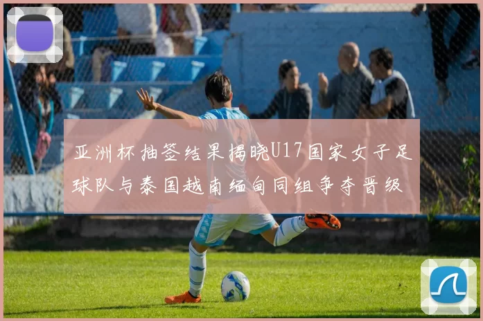 亚洲杯抽签结果揭晓U17国家女子足球队与泰国越南缅甸同组争夺晋级资格