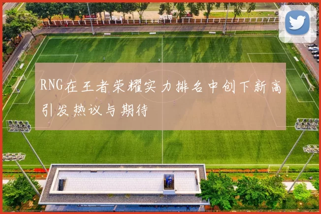RNG在王者荣耀实力排名中创下新高引发热议与期待