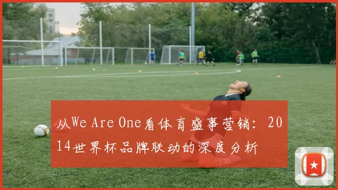 从We Are One看体育盛事营销:2014世界杯品牌联动的深度分析