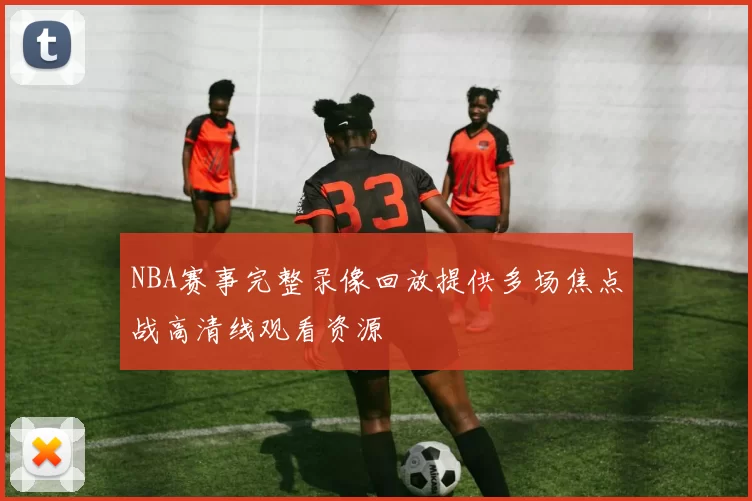 NBA赛事完整录像回放提供多场焦点战高清线观看资源