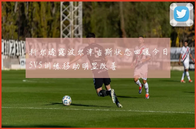 科尔透露波尔津吉斯状态回暖今日5V5训练移动明显改善