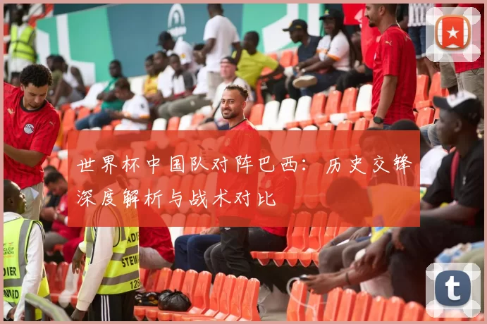 世界杯中国队对阵巴西:历史交锋深度解析与战术对比
