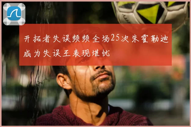 开拓者失误频频全场25次朱霍勒迪成为失误王表现堪忧