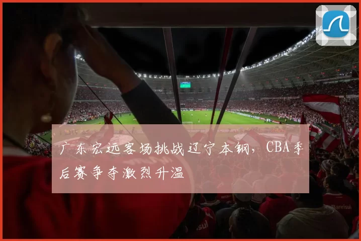 广东宏远客场挑战辽宁本钢,CBA季后赛争夺激烈升温