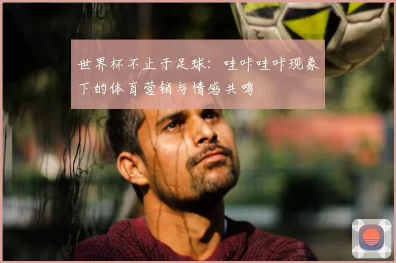世界杯不止于足球：哇咔哇咔现象下的体育营销与情感共鸣