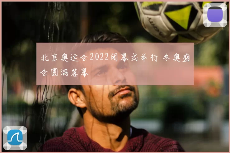 北京奥运会2022闭幕式举行 冬奥盛会圆满落幕