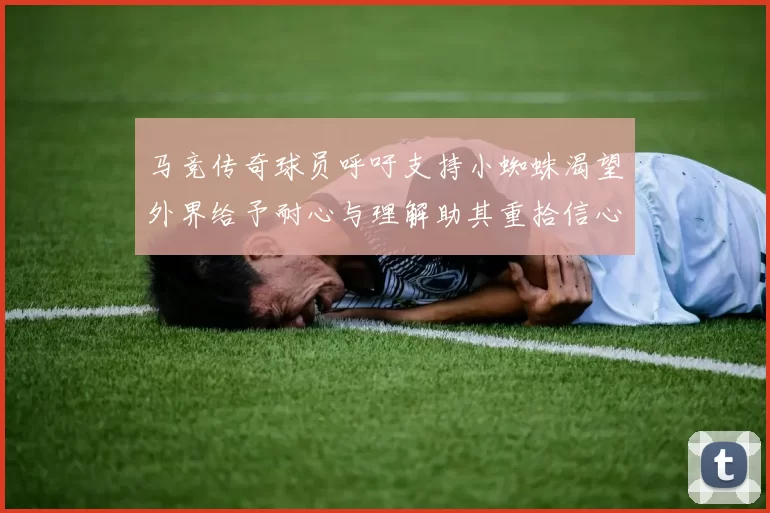 马竞传奇球员呼吁支持小蜘蛛渴望外界给予耐心与理解助其重拾信心