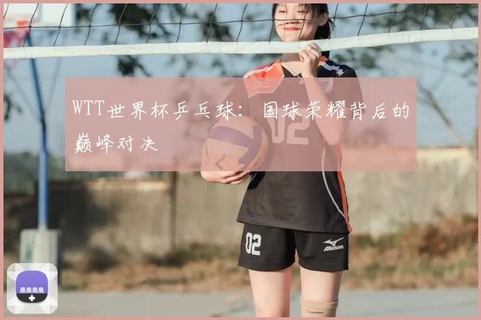WTT世界杯乒乓球：国球荣耀背后的巅峰对决