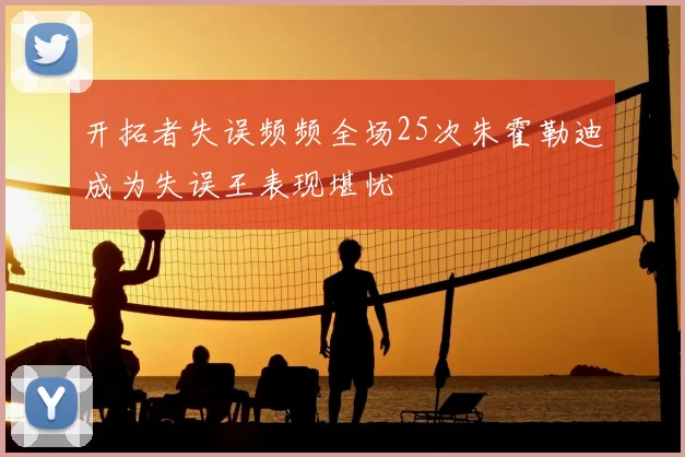 开拓者失误频频全场25次朱霍勒迪成为失误王表现堪忧