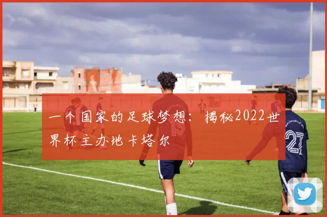 一个国家的足球梦想：揭秘2022世界杯主办地卡塔尔
