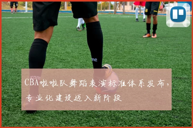 CBA啦啦队舞蹈表演标准体系发布,专业化建设迈入新阶段