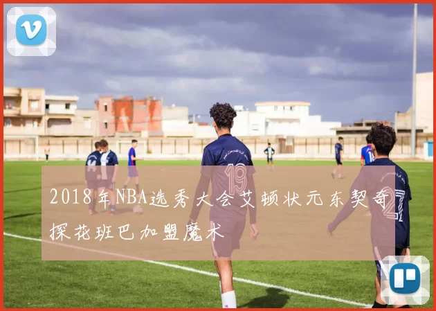 2018年NBA选秀大会艾顿状元东契奇探花班巴加盟魔术
