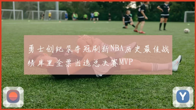 勇士创纪录夺冠刷新NBA历史最佳战绩库里全票当选总决赛MVP