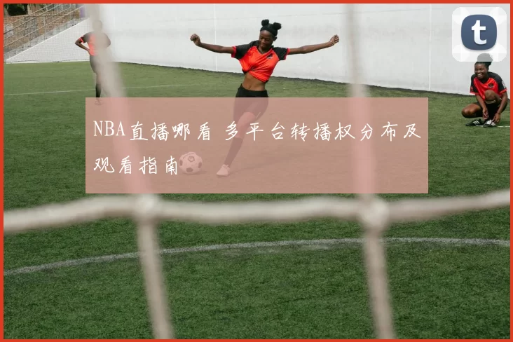 NBA直播哪看 多平台转播权分布及观看指南
