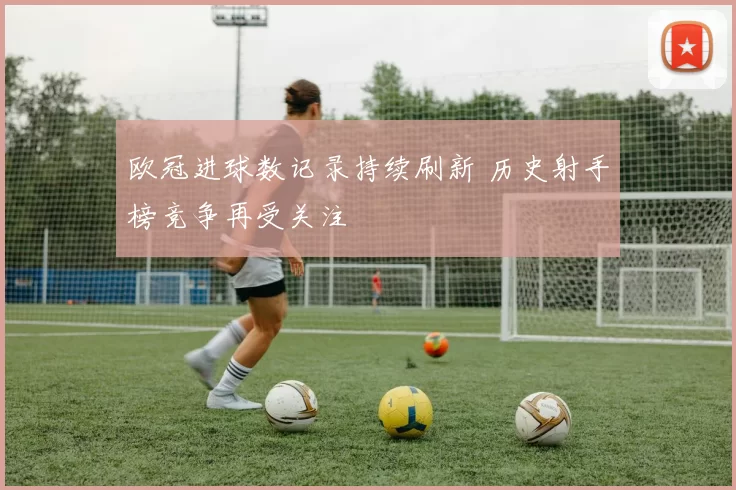 欧冠进球数记录持续刷新 历史射手榜竞争再受关注