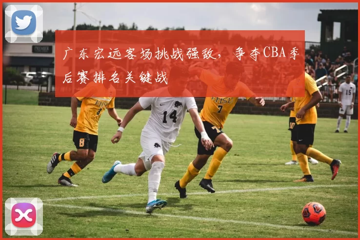 广东宏远客场挑战强敌,争夺CBA季后赛排名关键战
