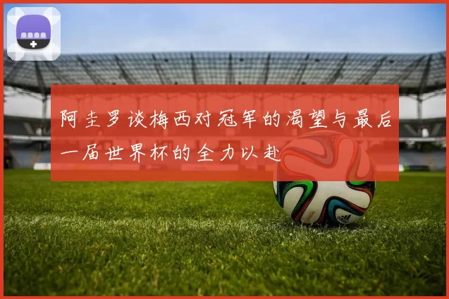 阿圭罗谈梅西对冠军的渴望与最后一届世界杯的全力以赴