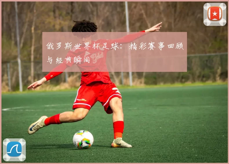 俄罗斯世界杯足球:精彩赛事回顾与经典瞬间
