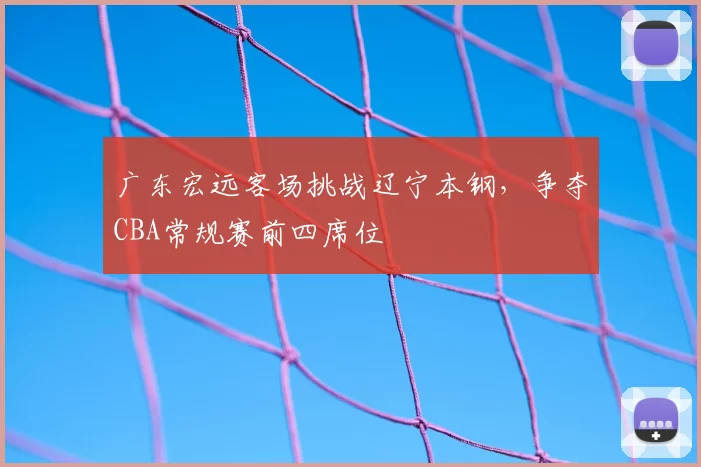 广东宏远客场挑战辽宁本钢，争夺CBA常规赛前四席位