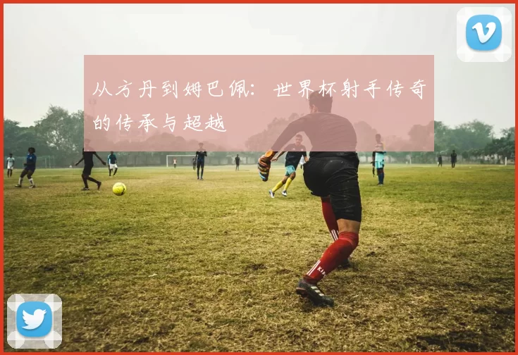 从方丹到姆巴佩：世界杯射手传奇的传承与超越