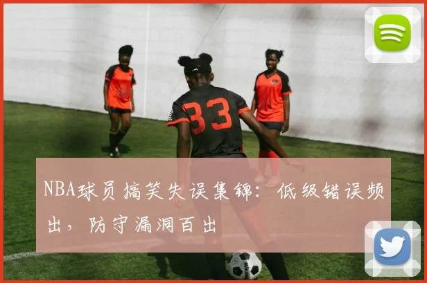 NBA球员搞笑失误集锦：低级错误频出，防守漏洞百出