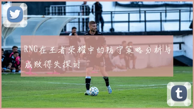 RNG在王者荣耀中的防守策略分析与成败得失探讨