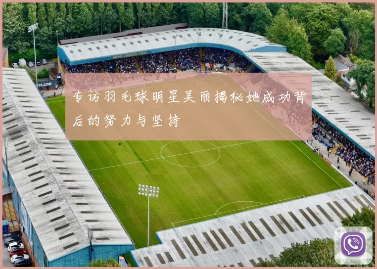 专访羽毛球明星吴丽揭秘她成功背后的努力与坚持