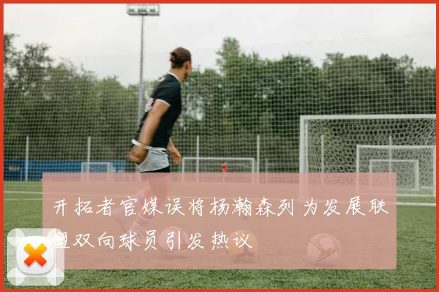 开拓者官媒误将杨瀚森列为发展联盟双向球员引发热议