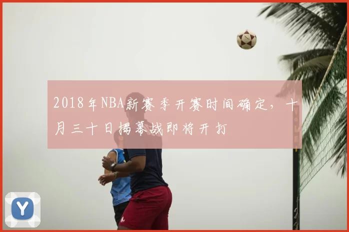 2018年NBA新赛季开赛时间确定,十月三十日揭幕战即将开打