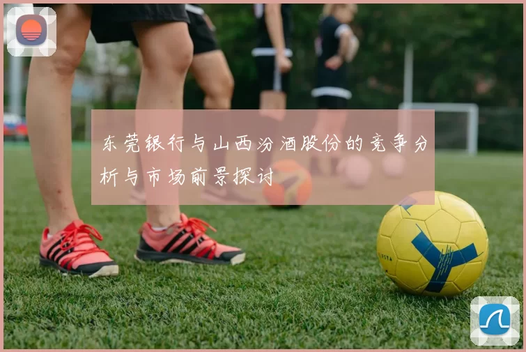 东莞银行与山西汾酒股份的竞争分析与市场前景探讨
