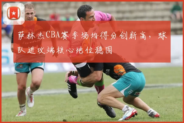 萨林杰CBA赛季场均得分创新高,球队进攻端核心地位稳固