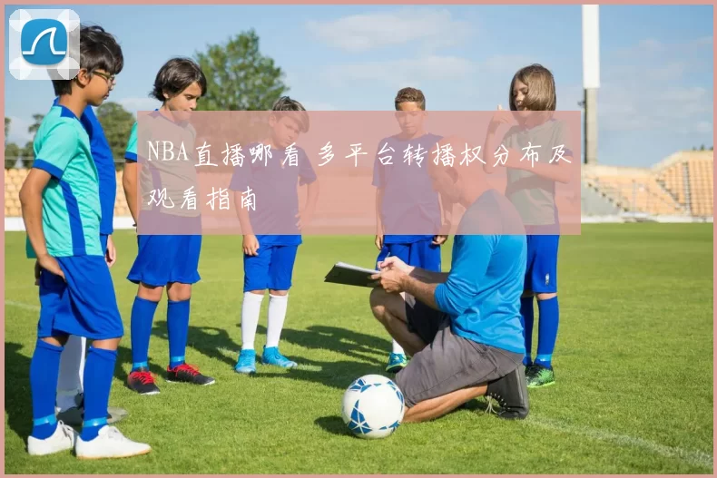 NBA直播哪看 多平台转播权分布及观看指南